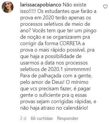 Não existe isso!!!!! Os estudantes que farão a prova em 2020 terão apenas os processos seletivos de meio de ano? Vocês tem que ter um pingo de noção e se organizarem pra corrigir da forma CORRETA a prova o mais rápido possível, pra que haja a possibilidade de usarmos a data nos processos seletivos de 2020.1 simmmmm! Para de palhaçada com a gente, pelo amor de Deus! O mínimo que vcs precisam fazer, é pagar gente o suficiente pra q essas provas sejam corrigidas rápidas, e não haja atraso no calendário!